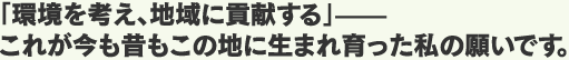 「環境を考え、地域に貢献する」—— これが今も昔もこの地に生まれ育った私の願いです。