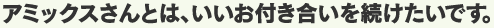 アミックスさんとは、いいお付き合いを続けたいです。