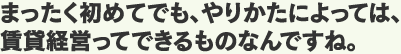 まったく初めてでも、やりかたによっては、賃貸経営ってできるものなんですね。
