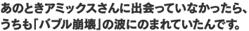 あのときアミックスさんに出会っていなかったら、うちも「バブル崩壊」の波にのまれていたんです。