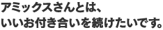 アミックスさんとは、いいお付き合いを続けたいです。