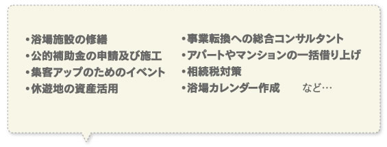 浴場施設の修繕・公的補助金の申請及び施工・集客アップのためのイベント・休遊地の資産活用・事業転換への総合コンサルタント・アパートやマンションの一括借り上げ・相続税対策・浴場カレンダー作成など…