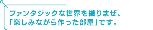 ファンタジックな世界を織り交ぜ、「楽しみながら作った部屋」です。