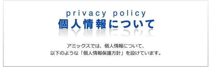 個人情報について　アミックスでは、個人情報について、以下のような「個人情報保護方針」を設けています。